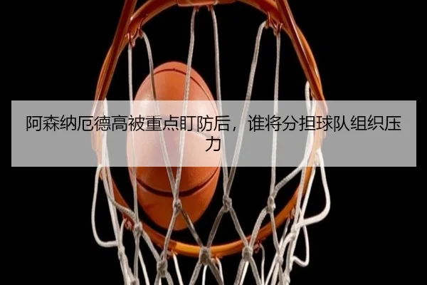 阿森纳厄德高被重点盯防后，谁将分担球队组织压力
